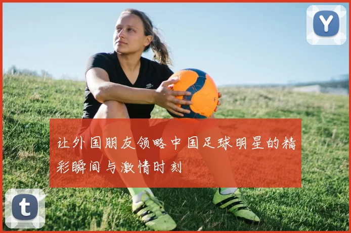 让外国朋友领略中国足球明星的精彩瞬间与激情时刻