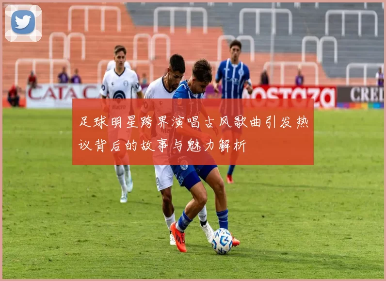 足球明星跨界演唱古风歌曲引发热议背后的故事与魅力解析
