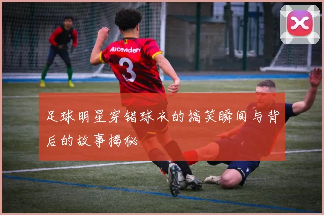 足球明星穿错球衣的搞笑瞬间与背后的故事揭秘