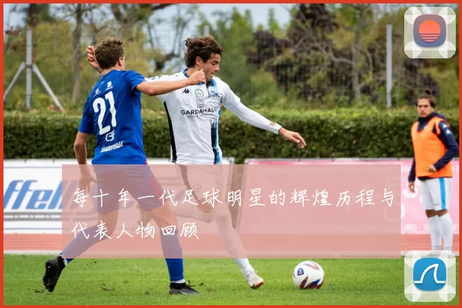 每十年一代足球明星的辉煌历程与代表人物回顾