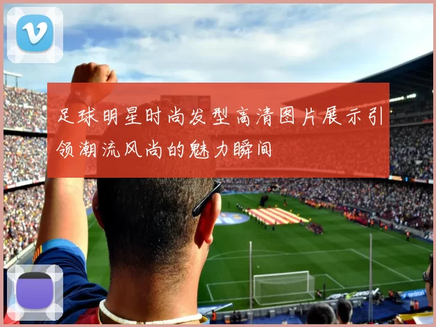 足球明星时尚发型高清图片展示引领潮流风尚的魅力瞬间