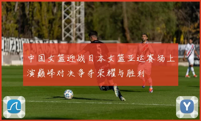 中国女篮迎战日本女篮亚运赛场上演巅峰对决争夺荣耀与胜利