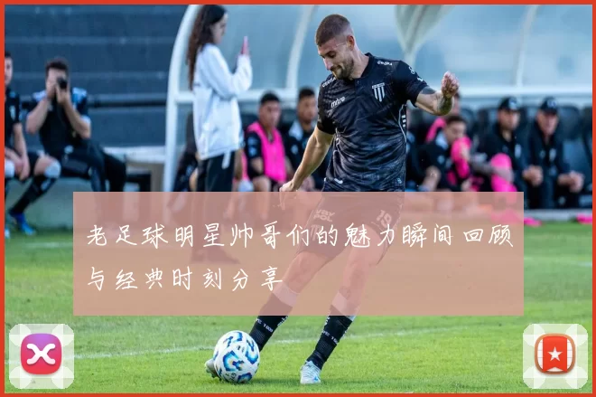 老足球明星帅哥们的魅力瞬间回顾与经典时刻分享