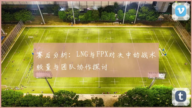 赛后分析：LNG与FPX对决中的战术较量与团队协作探讨