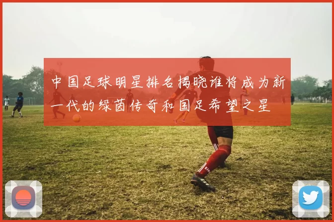中国足球明星排名揭晓谁将成为新一代的绿茵传奇和国足希望之星