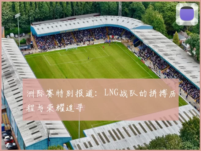 洲际赛特别报道：LNG战队的拼搏历程与荣耀追寻