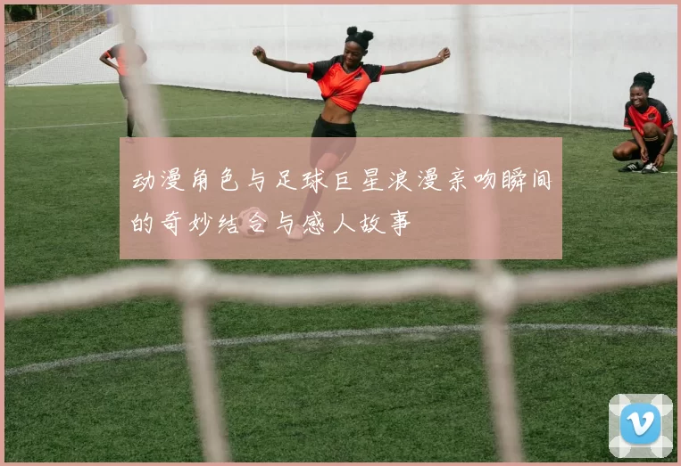 动漫角色与足球巨星浪漫亲吻瞬间的奇妙结合与感人故事