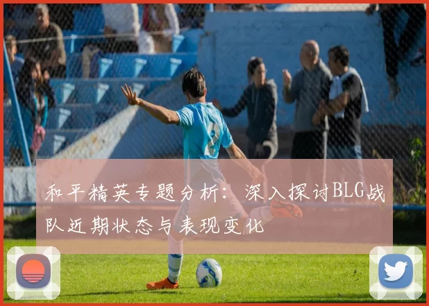 和平精英专题分析：深入探讨BLG战队近期状态与表现变化