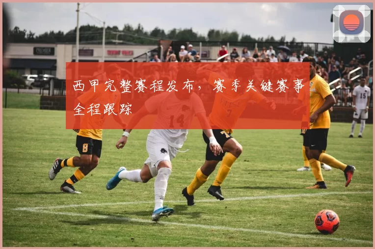 西甲完整赛程发布，赛季关键赛事全程跟踪