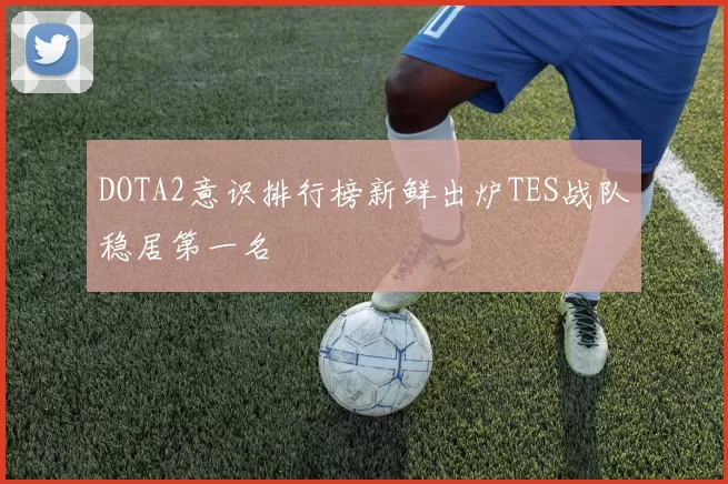 DOTA2意识排行榜新鲜出炉TES战队稳居第一名
