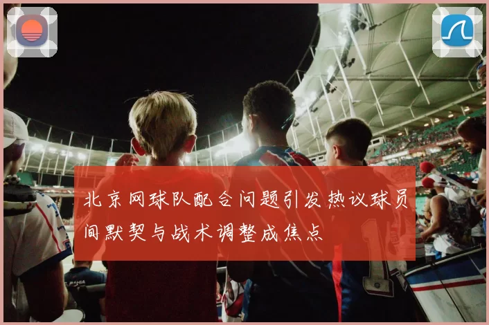 北京网球队配合问题引发热议球员间默契与战术调整成焦点