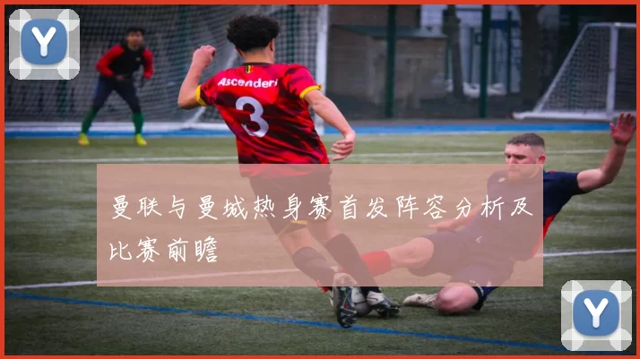 曼联与曼城热身赛首发阵容分析及比赛前瞻
