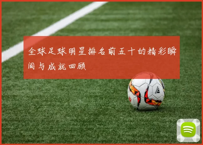 全球足球明星排名前五十的精彩瞬间与成就回顾