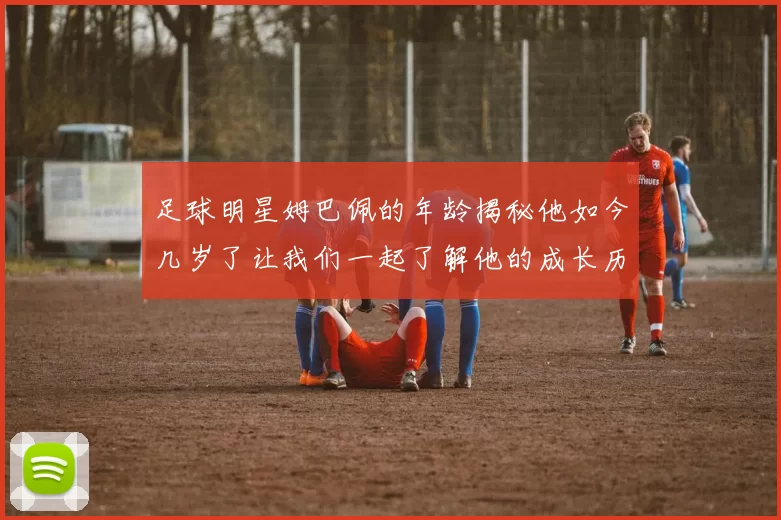 足球明星姆巴佩的年龄揭秘他如今几岁了让我们一起了解他的成长历程