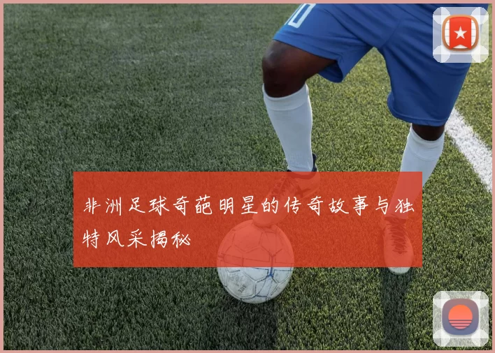 非洲足球奇葩明星的传奇故事与独特风采揭秘