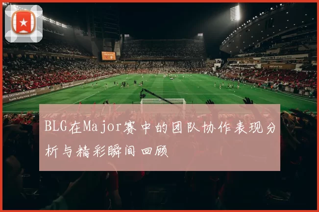 BLG在Major赛中的团队协作表现分析与精彩瞬间回顾