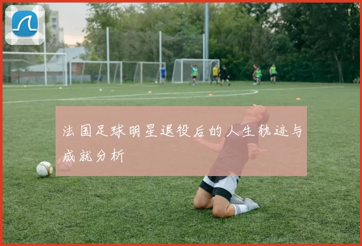 法国足球明星退役后的人生轨迹与成就分析