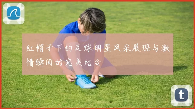 红帽子下的足球明星风采展现与激情瞬间的完美结合