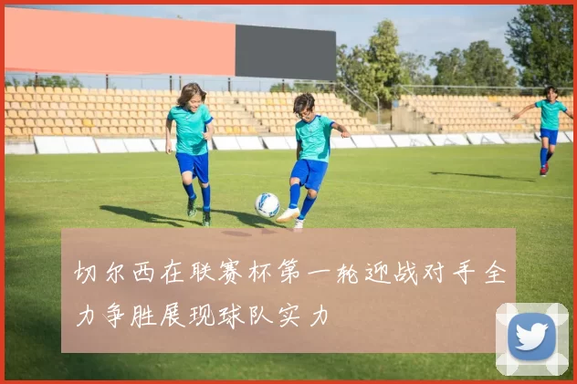 切尔西在联赛杯第一轮迎战对手全力争胜展现球队实力