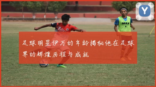 足球明星伊万的年龄揭秘他在足球界的辉煌历程与成就