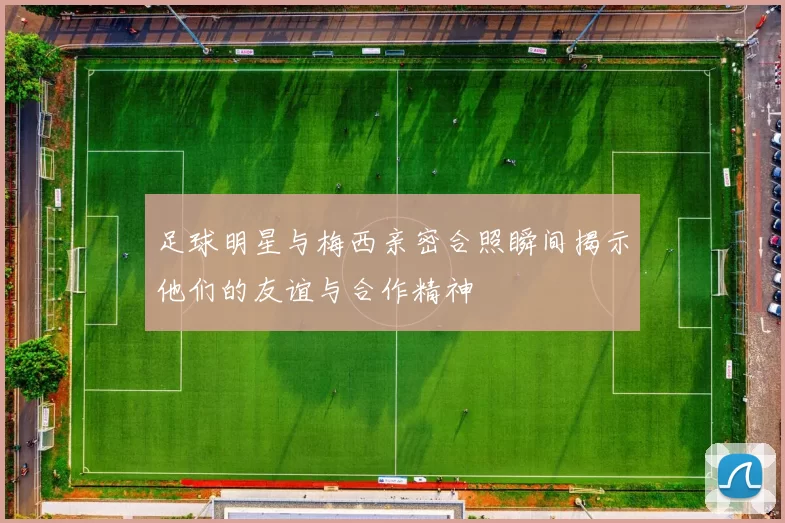 足球明星与梅西亲密合照瞬间揭示他们的友谊与合作精神