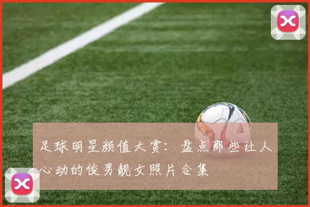 足球明星颜值大赏：盘点那些让人心动的俊男靓女照片合集