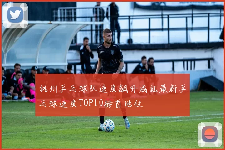 杭州乒乓球队速度飙升成就最新乒乓球速度TOP10榜首地位