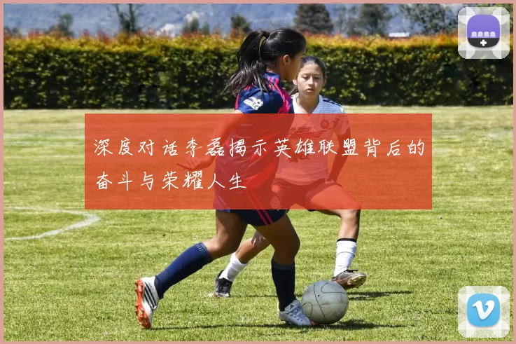深度对话李磊揭示英雄联盟背后的奋斗与荣耀人生