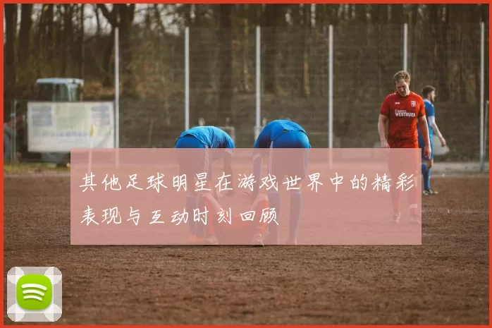 其他足球明星在游戏世界中的精彩表现与互动时刻回顾