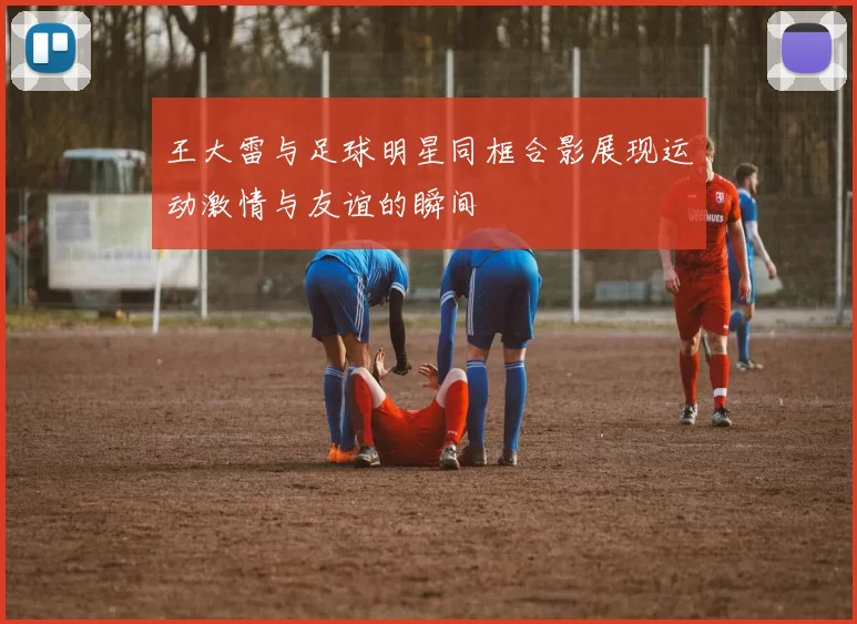 王大雷与足球明星同框合影展现运动激情与友谊的瞬间