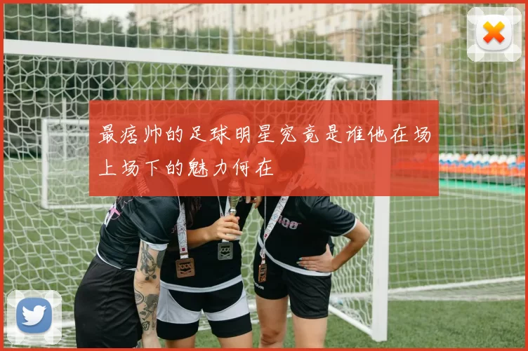 最痞帅的足球明星究竟是谁他在场上场下的魅力何在