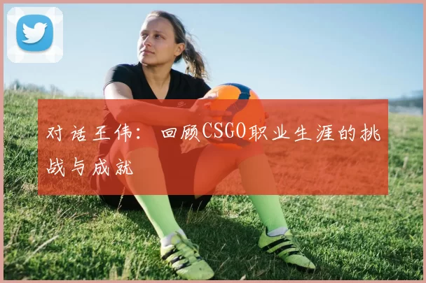 对话王伟：回顾CSGO职业生涯的挑战与成就