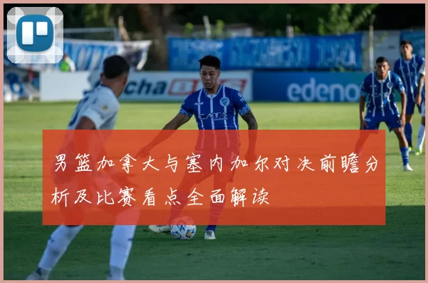 男篮加拿大与塞内加尔对决前瞻分析及比赛看点全面解读