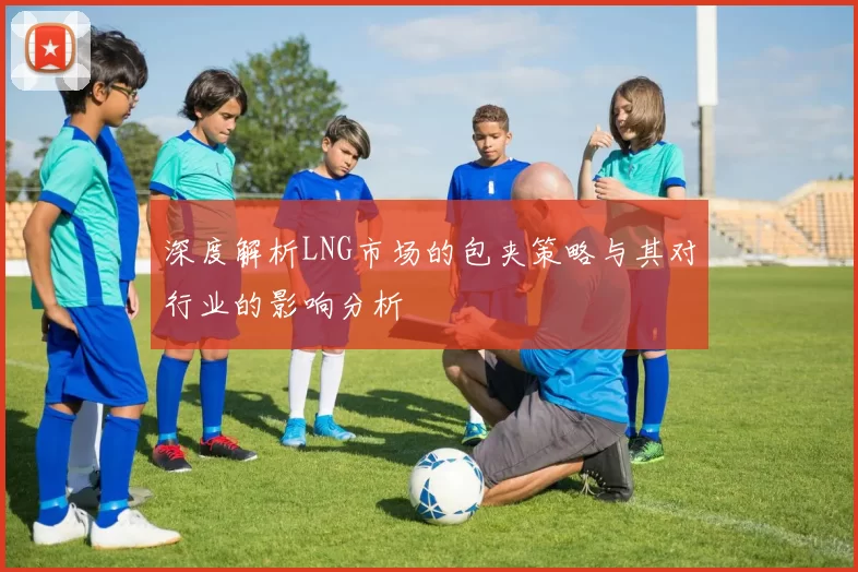 深度解析LNG市场的包夹策略与其对行业的影响分析