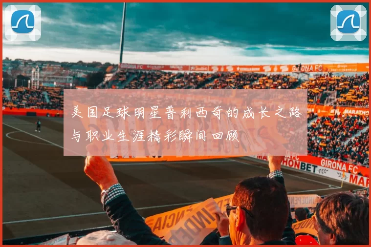 美国足球明星普利西奇的成长之路与职业生涯精彩瞬间回顾