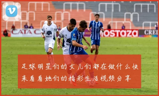 足球明星们的女儿们都在做什么快来看看她们的精彩生活视频分享