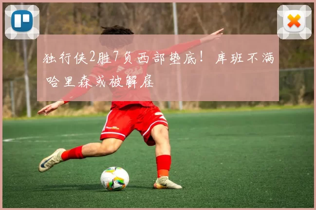 独行侠2胜7负西部垫底！库班不满 哈里森或被解雇