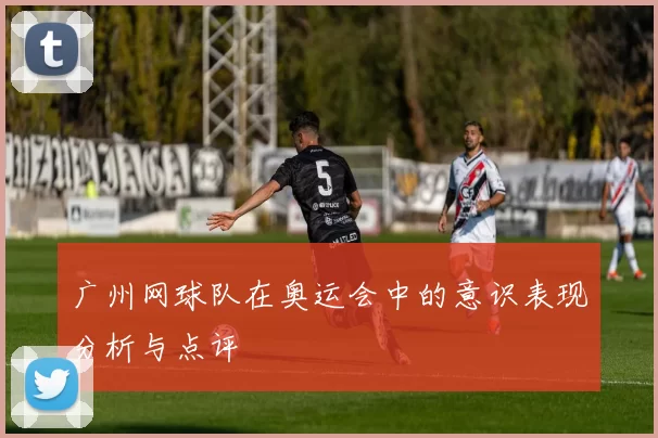 广州网球队在奥运会中的意识表现分析与点评