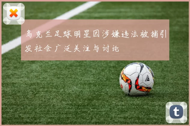 乌克兰足球明星因涉嫌违法被捕引发社会广泛关注与讨论