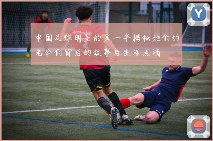 中国足球明星的另一半揭秘她们的老公们背后的故事与生活点滴