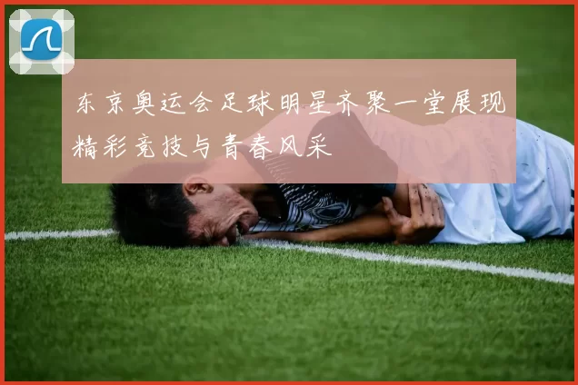 东京奥运会足球明星齐聚一堂展现精彩竞技与青春风采