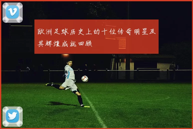 欧洲足球历史上的十位传奇明星及其辉煌成就回顾