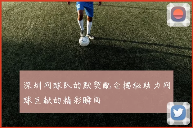 深圳网球队的默契配合揭秘助力网球巨献的精彩瞬间