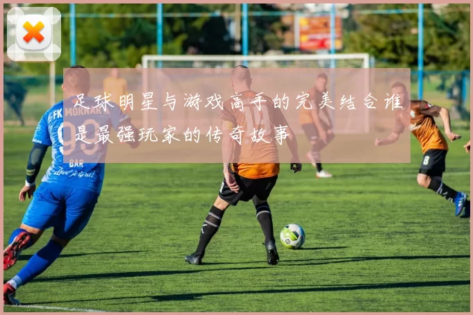 足球明星与游戏高手的完美结合谁是最强玩家的传奇故事