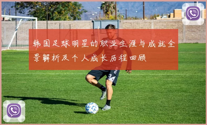 韩国足球明星的职业生涯与成就全景解析及个人成长历程回顾