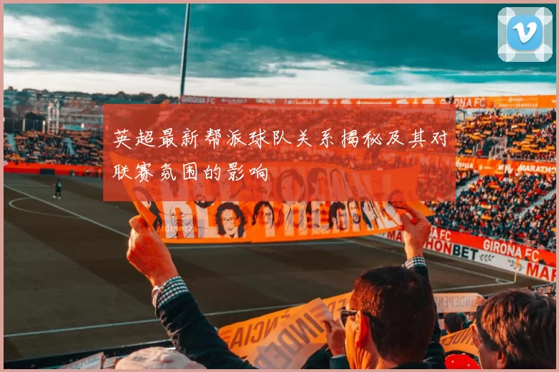 英超最新帮派球队关系揭秘及其对联赛氛围的影响
