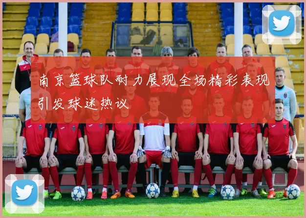 南京篮球队耐力展现全场精彩表现引发球迷热议