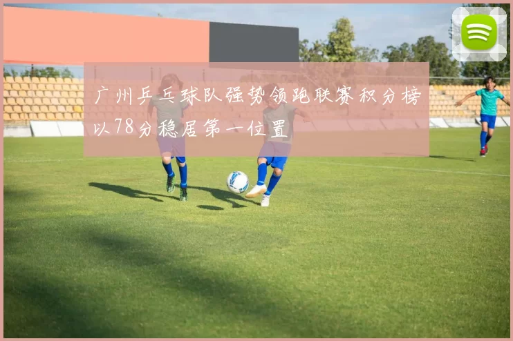 广州乒乓球队强势领跑联赛积分榜以78分稳居第一位置