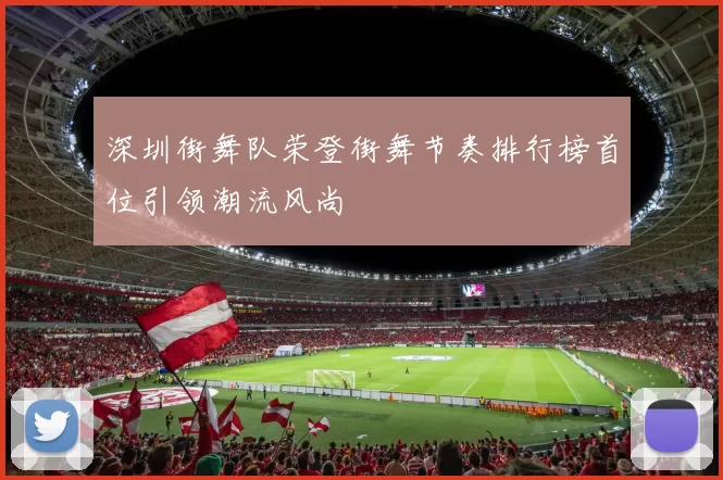 深圳街舞队荣登街舞节奏排行榜首位引领潮流风尚