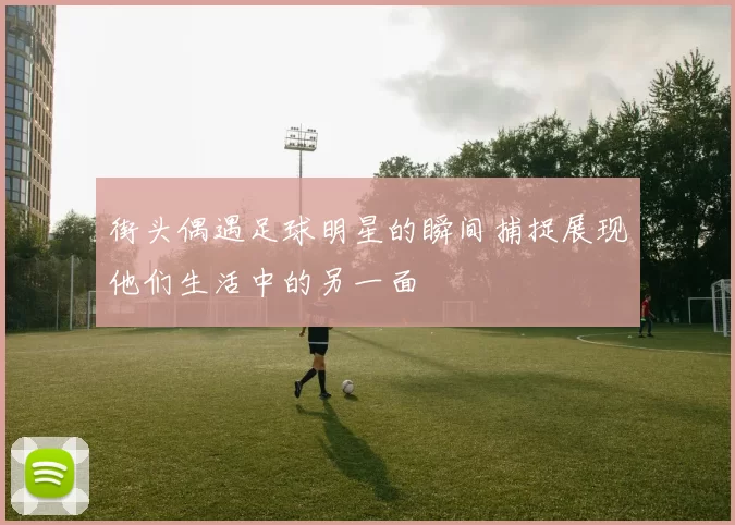 街头偶遇足球明星的瞬间捕捉展现他们生活中的另一面